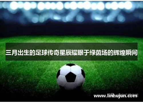 三月出生的足球传奇星辰耀眼于绿茵场的辉煌瞬间