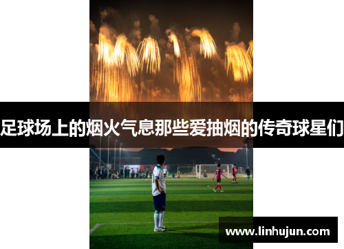 足球场上的烟火气息那些爱抽烟的传奇球星们