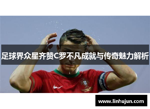 足球界众星齐赞C罗不凡成就与传奇魅力解析