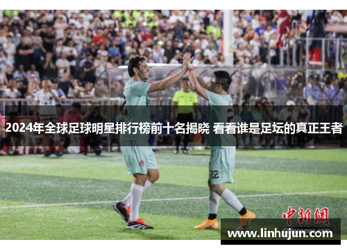 2024年全球足球明星排行榜前十名揭晓 看看谁是足坛的真正王者